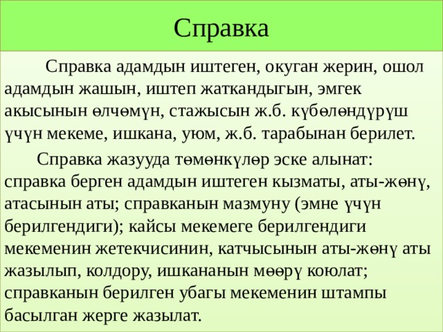 Справка  Справка адамдын иштеген, окуган жерин, ошол адамдын жашын, иштеп жаткандыгын, эмгек акысынын өлчөмүн, стажысын ж.б. күбөлөндүрүш үчүн мекеме, ишкана, уюм, ж.б. тарабынан берилет.  Cправка жазууда төмөнкүлөр эске алынат: справка берген адамдын иштеген кызматы, аты-жөнү, атасынын аты; справканын мазмуну (эмне үчүн берилгендиги); кайсы мекемеге берилгендиги мекеменин жетекчисинин, катчысынын аты-жөнү аты жазылып, колдору, ишкананын мөөрү коюлат; справканын берилген убагы мекеменин штампы басылган жерге жазылат. 