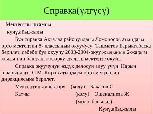 Справка(үлгүсү)  Мектептин штампы  күнү,айы,жылы  Бул справка Акталаа районундагы Ломоносов атындагы орто мектептин 8- классынын окуучусу Ташматов Барыктабаска берилет, себеби бул окуучу 2003-2004-окуу жылынын 2-жарым жылы-нан баштап, жогорку аталган мектепте окуйт.  Справка окуучунун өздүк делосун алуу үчүн Нарын шаарындагы С.М. Киров атындагы орто мектертин дирекциясына берилет.  Мектептин директору (колу) Бакасов С.  Катчы (колу) Эшеналиева Ж.  (мөөр басылат)  Күнү,айы,жылы 