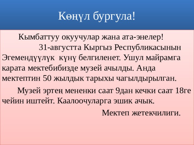 Көңүл бургула!   Кымбаттуу окуучулар жана ата-энелер! 31-августта Кыргыз Республикасынын Эгемендүүлүк күнү белгиленет. Ушул майрамга карата мектебибизде музей ачылды. Анда мектептин 50 жылдык тарыхы чагылдырылган.  Музей эртең мененки саат 9дан кечки саат 18ге чейин иштейт. Каалоочуларга эшик ачык.  Мектеп жетекчилиги. 