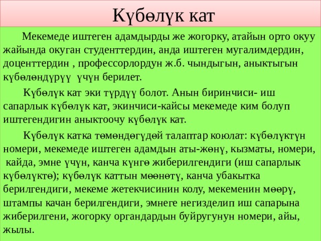  Күбөлүк кат  Мекемеде иштеген адамдырды же жогорку, атайын орто окуу жайында окуган студенттердин, анда иштеген мугалимдердин, доценттердин , профессорлордун ж.б. чындыгын, аныктыгын күбөлөндүрүү үчүн берилет.  Күбөлүк кат эки түрдүү болот. Анын биринчиси- иш сапарлык күбөлүк кат, экинчиси-кайсы мекемеде ким болуп иштегендигин аныктоочу күбөлүк кат.  Күбөлүк катка төмөндөгүдөй талаптар коюлат: күбөлүктүн номери, мекемеде иштеген адамдын аты-жөнү, кызматы, номери, кайда, эмне үчүн, канча күнгө жиберилгендиги (иш сапарлык күбөлүктө); күбөлүк каттын мөөнөтү, канча убакытка берилгендиги, мекеме жетекчисинин колу, мекеменин мөөрү, штампы качан берилгендиги, эмнеге негизделип иш сапарына жиберилгени, жогорку органдардын буйругунун номери, айы, жылы. 