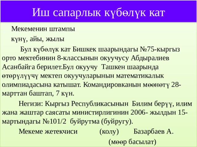 Иш сапарлык күбөлүк кат  Мекеменин штампы  күнү, айы, жылы  Бул күбөлүк кат Бишкек шаарындагы №75-кыргыз орто мектебинин 8-классынын окуучусу Абдыралиев Асанбайга берилет.Бул окуучу Ташкен шаарында өтөрүлүүчү мектеп окуучуларынын математикалык олимпиадасына катышат. Командировканын мөөнөтү 28-марттан баштап, 7 күн.  Негизи: Кыргыз Республикасынын Билим берүү, илим жана жаштар саясаты министирлигинин 2006- жылдын 15-мартындагы №101/2 буйрутма (буйругу).  Мекеме жетекчиси (колу) Базарбаев А.  (мөөр басылат) 