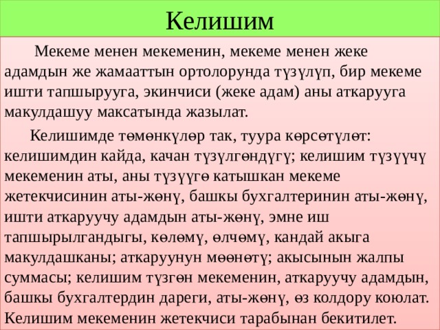 Келишим  Мекеме менен мекеменин, мекеме менен жеке адамдын же жамааттын ортолорунда түзүлүп, бир мекеме ишти тапшырууга, экинчиси (жеке адам) аны аткарууга макулдашуу максатында жазылат.  Келишимде төмөнкүлөр так, туура көрсөтүлөт: келишимдин кайда, качан түзүлгөндүгү; келишим түзүүчү мекеменин аты, аны түзүүгө катышкан мекеме жетекчисинин аты-жөнү, башкы бухгалтеринин аты-жөнү, ишти аткаруучу адамдын аты-жөнү, эмне иш тапшырылгандыгы, көлөмү, өлчөмү, кандай акыга макулдашканы; аткаруунун мөөнөтү; акысынын жалпы суммасы; келишим түзгөн мекеменин, аткаруучу адамдын, башкы бухгалтердин дареги, аты-жөнү, өз колдору коюлат. Келишим мекеменин жетекчиси тарабынан бекитилет. 