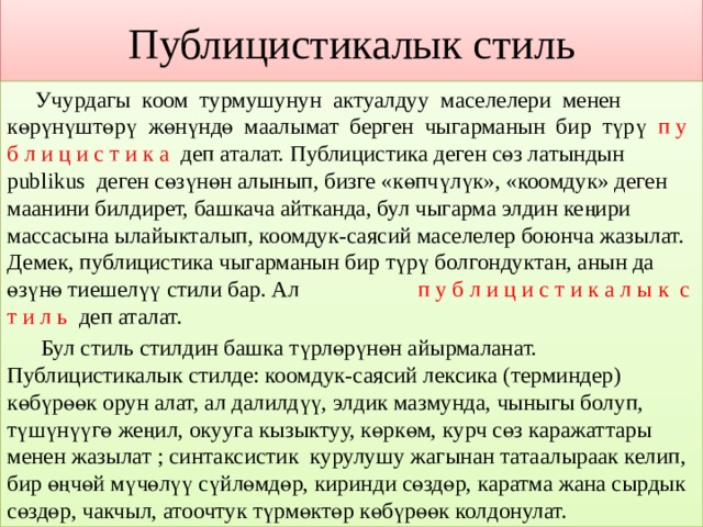 Публицистикалык стиль  Учурдагы коом турмушунун актуалдуу маселелери менен көрүнүштөрү жөнүндө маалымат берген чыгарманын бир түрү п у б л и ц и с т и к а деп аталат. Публицистика деген сөз латындын publikus деген сөзүнөн алынып, бизге «көпчүлүк», «коомдук» деген маанини билдирет, башкача айтканда, бул чыгарма элдин кеңири массасына ылайыкталып, коомдук-саясий маселелер боюнча жазылат. Демек, публицистика чыгарманын бир түрү болгондуктан, анын да өзүнө тиешелүү стили бар. Ал п у б л и ц и с т и к а л ы к с т и л ь деп аталат.  Бул стиль стилдин башка түрлөрүнөн айырмаланат. Публицистикалык стилде: коомдук-саясий лексика (терминдер) көбүрөөк орун алат, ал далилдүү, элдик мазмунда, чыныгы болуп, түшүнүүгө жеңил, окууга кызыктуу, көркөм, курч сөз каражаттары менен жазылат ; синтаксистик курулушу жагынан татаалыраак келип, бир өңчөй мүчөлүү сүйлөмдөр, киринди сөздөр, каратма жана сырдык сөздөр, чакчыл, атоочтук түрмөктөр көбүрөөк колдонулат. 
