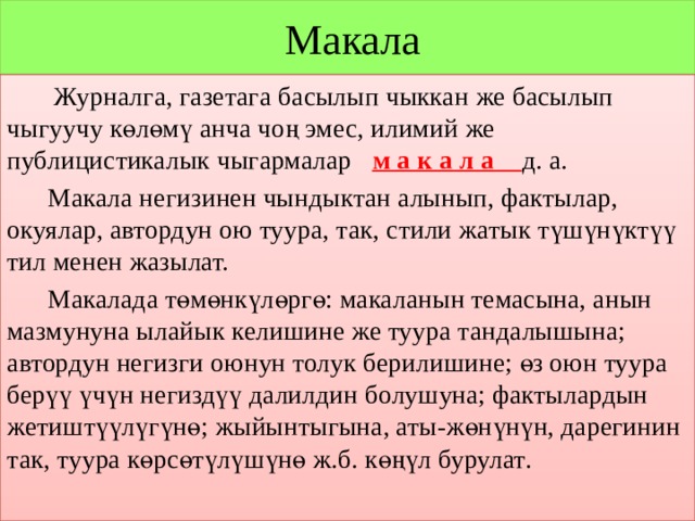  Макала  Журналга, газетага басылып чыккан же басылып чыгуучу көлөмү анча чоң эмес, илимий же публицистикалык чыгармалар м а к а л а д. а.  Макала негизинен чындыктан алынып, фактылар, окуялар, автордун ою туура, так, стили жатык түшүнүктүү тил менен жазылат.  Макалада төмөнкүлөргө: макаланын темасына, анын мазмунуна ылайык келишине же туура тандалышына; автордун негизги оюнун толук берилишине; өз оюн туура берүү үчүн негиздүү далилдин болушуна; фактылардын жетиштүүлүгүнө; жыйынтыгына, аты-жөнүнүн, дарегинин так, туура көрсөтүлүшүнө ж.б. көңүл бурулат .  