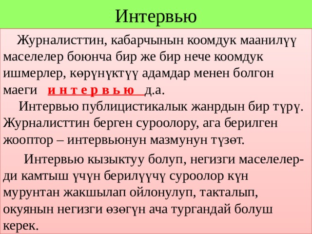 Интервью  Журналисттин, кабарчынын коомдук маанилүү маселелер боюнча бир же бир нече коомдук ишмерлер, көрүнүктүү адамдар менен болгон маеги и н т е р в ь ю д.а.  Интервью публицистикалык жанрдын бир түрү. Журналисттин берген суроолору, ага берилген жооптор – интервьюнун мазмунун түзөт.  Интервью кызыктуу болуп, негизги маселелер- ди камтыш үчүн берилүүчү суроолор күн мурунтан жакшылап ойлонулуп, такталып, окуянын негизги өзөгүн ача тургандай болуш керек. 