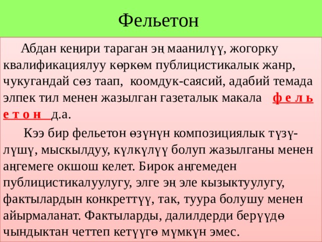 Фельетон  Абдан кеңири тараган эң маанилүү, жогорку квалификациялуу көркөм публицистикалык жанр, чукугандай сөз таап, коомдук-саясий, адабий темада элпек тил менен жазылган газеталык макала ф е л ь е т о н д.а.  Кээ бир фельетон өзүнүн композициялык түзү- лүшү, мыскылдуу, күлкүлүү болуп жазылганы менен аңгемеге окшош келет. Бирок аңгемеден публицистикалуулугу, элге эң эле кызыктуулугу, фактылардын конкреттүү, так, туура болушу менен айырмаланат. Фактыларды, далилдерди берүүдө чындыктан четтеп кетүүгө мүмкүн эмес. 