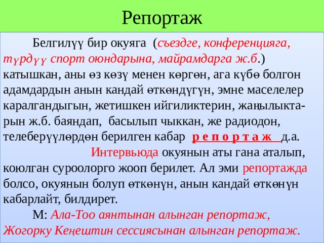 Репортаж  Белгилүү бир окуяга ( съездге, конференцияга, түрдүү спорт оюндарына, майрамдарга ж.б .) катышкан, аны өз көзү менен көргөн, ага күбө болгон адамдардын анын кандай өткөндүгүн, эмне маселелер каралгандыгын, жетишкен ийгиликтерин, жаңылыкта- рын ж.б. баяндап, басылып чыккан, же радиодон, телеберүүлөрдөн берилген кабар р е п о р т а ж д.а.  Интервьюда окуянын аты гана аталып, коюлган суроолорго жооп берилет. Ал эми репортажда болсо, окуянын болуп өткөнүн, анын кандай өткөнүн кабарлайт, билдирет.    М: Ала-Тоо аянтынан алынган репортаж, Жогорку Кеңештин сессиясынан алынган репортаж. 