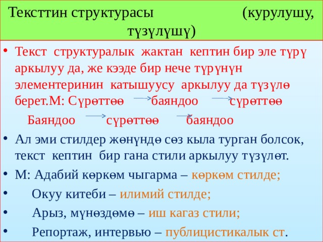 Тексттин структурасы (курулушу, түзүлүшү) Текст структуралык жактан кептин бир эле түрү аркылуу да, же кээде бир нече түрүнүн элементеринин катышуусу аркылуу да түзүлө берет.М: Сүрөттөө баяндоо сүрөттөө  Баяндоо сүрөттөө баяндоо Ал эми стилдер жөнүндө сөз кыла турган болсок, текст кептин бир гана стили аркылуу түзүлөт. М: Адабий көркөм чыгарма – көркөм стилде;  Окуу китеби – илимий стилде;  Арыз, мүнөздөмө – иш кагаз стили;  Репортаж, интервью – публицистикалык ст . 