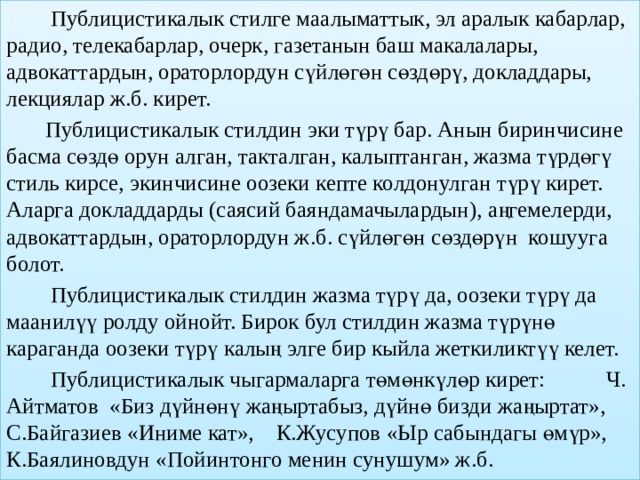  Публицистикалык стилге маалыматтык, эл аралык кабарлар, радио, телекабарлар, очерк, газетанын баш макалалары, адвокаттардын, ораторлордун сүйлөгөн сөздөрү, докладдары, лекциялар ж.б. кирет.  Публицистикалык стилдин эки түрү бар. Анын биринчисине басма сөздө орун алган, такталган, калыптанган, жазма түрдөгү стиль кирсе, экинчисине оозеки кепте колдонулган түрү кирет. Аларга докладдарды (саясий баяндамачылардын), аңгемелерди, адвокаттардын, ораторлордун ж.б. сүйлөгөн сөздөрүн кошууга болот.  Публицистикалык стилдин жазма түрү да, оозеки түрү да маанилүү ролду ойнойт. Бирок бул стилдин жазма түрүнө караганда оозеки түрү калың элге бир кыйла жеткиликтүү келет.  Публицистикалык чыгармаларга төмөнкүлөр кирет: Ч. Айтматов «Биз дүйнөнү жаңыртабыз, дүйнө бизди жаңыртат», С.Байгазиев «Иниме кат», К.Жусупов «Ыр сабындагы өмүр», К.Баялиновдун «Пойинтонго менин сунушум» ж.б. 