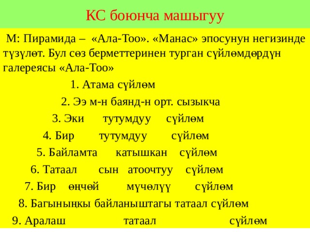 КС боюнча машыгуу  М: Пирамида – «Ала-Тоо». «Манас» эпосунун негизинде түзүлөт. Бул сөз берметтеринен турган сүйлөмдөрдүн галереясы «Ала-Тоо»  1. Атама сүйлөм  2. Ээ м-н баянд-н орт. сызыкча  3. Эки тутумдуу сүйлөм  4. Бир тутумдуу сүйлөм  5. Байламта катышкан сүйлөм  6. Татаал сын атоочтуу сүйлөм  7. Бир өңчөй мүчөлүү сүйлөм  8. Багыныңкы байланыштагы татаал сүйлөм  9. Аралаш татаал сүйлөм 