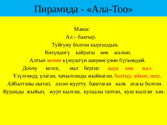 Пирамида - «Ала-Тоо»  Манас  Ал – баатыр.  Туйгуну болгон кыргыздын.  Көзүндөгү кайраты көк жалын.  Алтын менен күмүштүн ширөөсүнөн бүткөндөй.  Доочу келсе, мал бергис кара көк жал .  Үзүлгөндү улаган, чачылганды жыйнаган, баатыр, айкөл, шер .  Айбалтаны аштап, азган журтту баштаган калк атасы болгон.  Куранды жыйып, журт кылган, кулаалы таптап, куш кылган хан. 