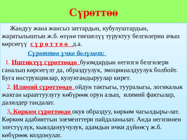 Сүрөттөө  Жандуу жана жансыз заттардын, кубулуштардын, жаратылыштын ж.б. өзүнө тиешелүү туруктуу белгилерин ачып көрсөтүү с ү р ө т т ө ө д.а.  Сүрөттөө үчкө бөлүнөт:  1. Иштиктүү сүрөттөөдө буюмдардын негизги белгилери саналып көрсөтүлт да, образдуулук, эмоцияналдуулук болбойт. Буга инструкциялар, кулуктандыруулар кирет.  2. Илимий сүрөттөөдө ойдун тактыгы, тууралыгы, логикалык жактан ырааттуулугу көбүрөөк орун алып, илимий фактылар, далилдер тандалат.  3 . Көркөм сүрөттөөдө окуя образдуу, көркөм чагылдыры-лат. Көркөм адабияттын элементтери пайдаланылат. Анда негизинен элестүүлүк, кыялдануучулук, адамдын ички дүйнөсү ж.б. көбүрөөк колдонулат. 