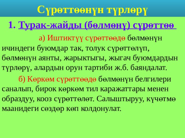 Сүрөттөөнүн түрлөрү  1. Турак-жайды (бөлмөнү) сүрөттөө   а) Иштиктүү сүрөттөөдө бөлмөнүн ичиндеги буюмдар так, толук сүрөттөлүп, бөлмөнүн аянты, жарыктыгы, жыгач буюмдардын түрлөрү, алардын орун тартиби ж.б. баяндалат.  б) Көркөм сүрөттөөдө бөлмөнүн белгилери саналып, бирок көркөм тил каражаттары менен образдуу, кооз сүрөттөлөт. Салыштыруу, күчөтмө маанидеги сөздөр көп колдонулат. 
