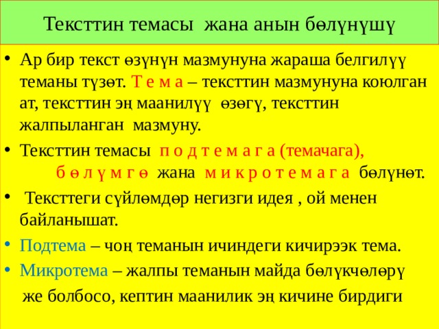 Тексттин темасы жана анын бөлүнүшү Ар бир текст өзүнүн мазмунуна жараша белгилүү теманы түзөт. Т е м а – тексттин мазмунуна коюлган ат, тексттин эң маанилүү өзөгү, тексттин жалпыланган мазмуну. Тексттин темасы п о д т е м а г а (темачага), б ө л ү м г ө жана м и к р о т е м а г а бөлүнөт.  Тексттеги сүйлөмдөр негизги идея , ой менен байланышат. Подтема – чоң теманын ичиндеги кичирээк тема. Микротема – жалпы теманын майда бөлүкчөлөрү  же болбосо, кептин маанилик эң кичине бирдиги 