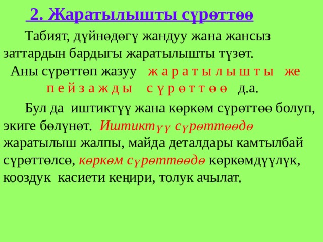   2. Жаратылышты сүрөттөө  Табият, дүйнөдөгү жандуу жана жансыз заттардын бардыгы жаратылышты түзөт. Аны сүрөттөп жазуу ж а р а т ы л ы ш т ы же п е й з а ж д ы с ү р ө т т ө ө д.а.  Бул да иштиктүү жана көркөм сүрөттөө болуп, экиге бөлүнөт. Иштиктүү сүрөттөөдө жаратылыш жалпы, майда деталдары камтылбай сүрөттөлсө, көркөм сүрөттөөдө көркөмдүүлүк, кооздук касиети кеңири, толук ачылат. 