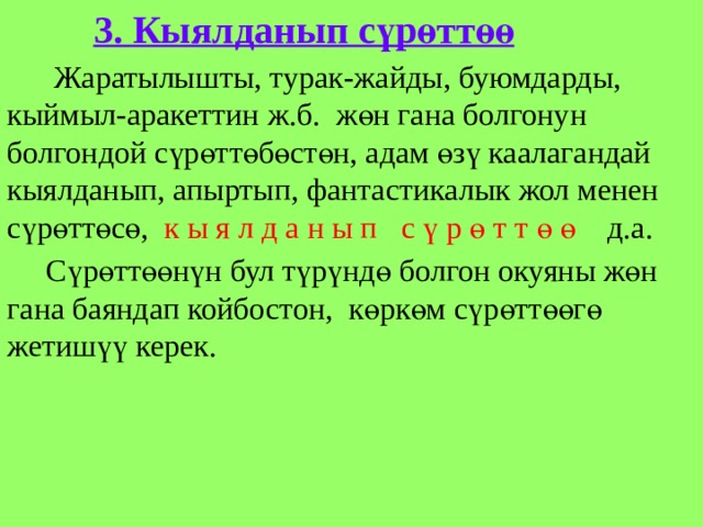  3. Кыялданып сүрөттөө  Жаратылышты, турак-жайды, буюмдарды, кыймыл-аракеттин ж.б. жөн гана болгонун болгондой сүрөттөбөстөн, адам өзү каалагандай кыялданып, апыртып, фантастикалык жол менен сүрөттөсө, к ы я л д а н ы п с ү р ө т т ө ө д.а.  Сүрөттөөнүн бул түрүндө болгон окуяны жөн гана баяндап койбостон, көркөм сүрөттөөгө жетишүү керек. 