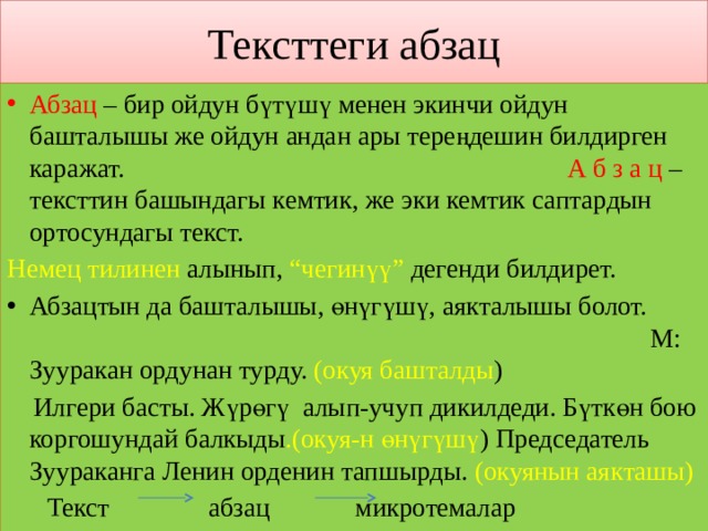 Тексттеги абзац Абзац – бир ойдун бүтүшү менен экинчи ойдун башталышы же ойдун андан ары тереңдешин билдирген каражат. А б з а ц – тексттин башындагы кемтик, же эки кемтик саптардын ортосундагы текст. Немец  тилинен алынып, “чегинүү” дегенди билдирет. Абзацтын да башталышы, өнүгүшү, аякталышы болот. М: Зууракан ордунан турду. (окуя башталды )  Илгери басты. Жүрөгү алып-учуп дикилдеди. Бүткөн бою коргошундай балкыды .(окуя-н өнүгүшү ) Председатель Зуураканга Ленин орденин тапшырды. (окуянын аякташы)  Текст абзац микротемалар 