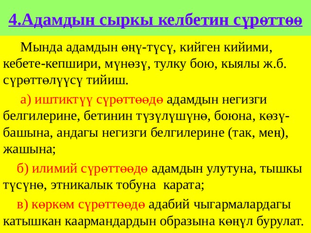 4.Адамдын сыркы келбетин сүрөттөө  Мында адамдын өңү-түсү, кийген кийими, кебете-кепшири, мүнөзү, тулку бою, кыялы ж.б. сүрөттөлүүсү тийиш.  а) иштиктүү сүрөттөөдө адамдын негизги белгилерине, бетинин түзүлүшүнө, боюна, көзү-башына, андагы негизги белгилерине (так, мең), жашына;  б) илимий сүрөттөөдө адамдын улутуна, тышкы түсүнө, этникалык тобуна карата;  в) көркөм сүрөттөөдө адабий чыгармалардагы катышкан каармандардын образына көңүл бурулат. 