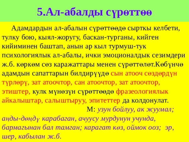 5.Ал-абалды сүрөттөө  Адамдардын ал-абалын сүрөттөөдө сырткы келбети, тулку бою, кыял-жоругу, баскан-турганы, кийген кийиминен баштап, анын ар кыл турмуш-тук психологиялык ал-абалы, ички эмоционалдык сезимдери ж.б. көркөм сөз каражаттары менен сүрөттөлөт.Көбүнчө адамдын сапаттарын билдирүүдө сын атооч сөздөрдүн түрлөрү, зат атоочтор, сан атоочтор, зат атоочтор, этиштер, кулк мүнөзүн сүрөттөөдө фразеологиялык айкалыштар, салыштыруу, эпитеттер да колдонулат. М: узун бойлуу, ак жуумал; аңды-дөңдү карабаган, ачуусу мурдунун учунда, бармагынан бал тамган; карагат көз, оймок ооз; эр, шер, кабылан ж.б. 