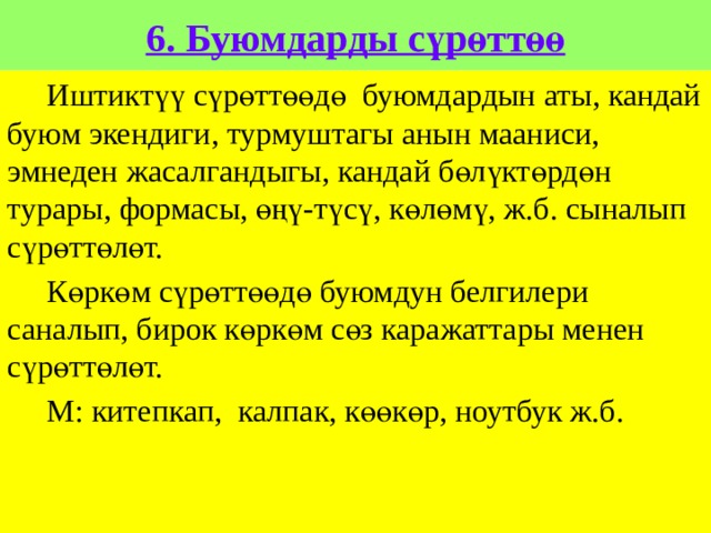 6. Буюмдарды сүрөттөө  Иштиктүү сүрөттөөдө буюмдардын аты, кандай буюм экендиги, турмуштагы анын мааниси, эмнеден жасалгандыгы, кандай бөлүктөрдөн турары, формасы, өңү-түсү, көлөмү, ж.б. сыналып сүрөттөлөт.  Көркөм сүрөттөөдө буюмдун белгилери саналып, бирок көркөм сөз каражаттары менен сүрөттөлөт.  М: китепкап, калпак, көөкөр, ноутбук ж.б. 
