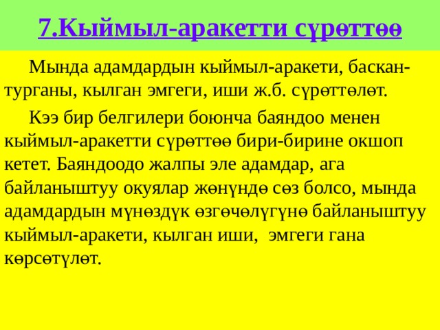 7.Кыймыл-аракетти сүрөттөө  Мында адамдардын кыймыл-аракети, баскан-турганы, кылган эмгеги, иши ж.б. сүрөттөлөт.  Кээ бир белгилери боюнча баяндоо менен кыймыл-аракетти сүрөттөө бири-бирине окшоп кетет. Баяндоодо жалпы эле адамдар, ага байланыштуу окуялар жөнүндө сөз болсо, мында адамдардын мүнөздүк өзгөчөлүгүнө байланыштуу кыймыл-аракети, кылган иши, эмгеги гана көрсөтүлөт. 