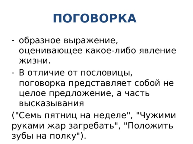 ПОГОВОРКА образное выражение, оценивающее какое-либо явление жизни. В отличие от пословицы, поговорка представляет собой не целое предложение, а часть высказывания (