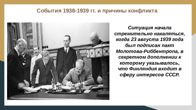 События 1938-1939 гг. и причины конфликта   Ситуация начала стремительно накаляться, когда 23 августа 1939 года был подписан пакт Молотова-Риббентропа, в секретном дополнении к которому указывалось, что Финляндия входит в сферу интересов СССР. 