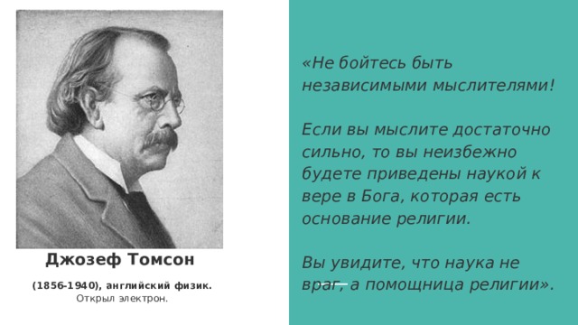  «Не бойтесь быть независимыми мыслителями!    Если вы мыслите достаточно сильно, то вы неизбежно будете приведены наукой к вере в Бога, которая есть основание религии.   Вы увидите, что наука не враг, а помощница религии».   Джозеф Томсон (1856-1940), английский физик. Открыл электрон. 