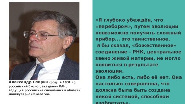 «Я глубоко убеждён, что «перебором», путем эволюции невозможно получить сложный прибор... это таинственное,  я бы сказал, «божественное» соединение - РНК, центральное звено живой материи, не могло появиться в результате эволюции.  Она либо есть, либо её нет. Она настолько совершенна, что должна была быть создана некой системой, способной изобретать».   Александр Спирин (род. в 1931 г.), российский биолог, академик РАН, ведущий российский специалист в области молекулярной биологии. 