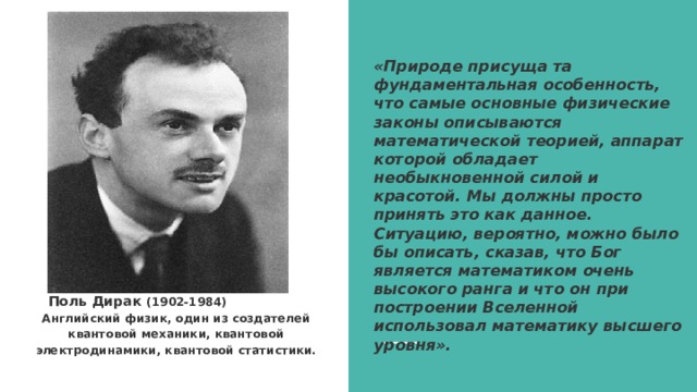 «Природе присуща та фундаментальная особенность, что самые основные физические законы описываются математической теорией, аппарат которой обладает необыкновенной силой и красотой. Мы должны просто принять это как данное. Ситуацию, вероятно, можно было бы описать, сказав, что Бог является математиком очень высокого ранга и что он при построении Вселенной использовал математику высшего уровня».  Поль Дирак (1902-1984) Английский физик, один из создателей квантовой механики, квантовой электродинамики, квантовой статистики.  