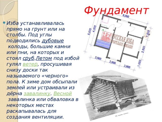  Фундамент Изба устанавливалась прямо на грунт или на столбы. Под углы подводились  дубовые  колоды, большие камни или пни, на которых и стоял  сруб . Летом  под избой гулял  ветер , просушивая снизу доски так называемого «черного» пола. К зиме дом обсыпали землей или устраивали из дёрна завалинку .  Весной  завалинка или обваловка в некоторых местах раскапывалась для создания вентиляции. 