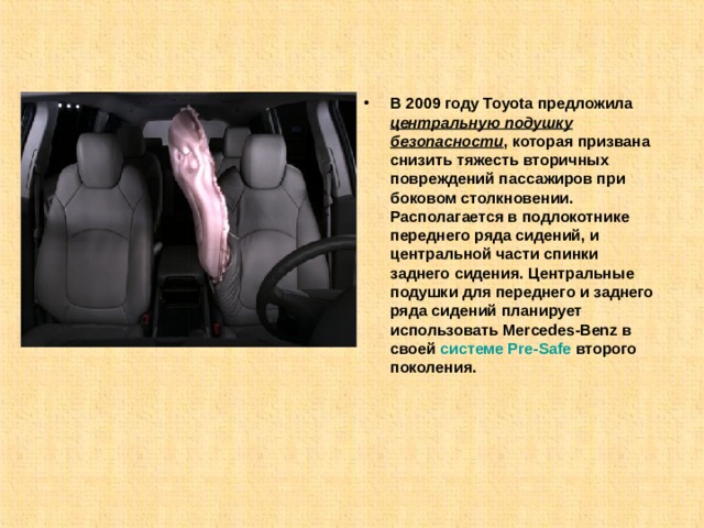 В 2009 году Toyota предложила центральную подушку безопасности , которая призвана снизить тяжесть вторичных повреждений пассажиров при боковом столкновении. Располагается в подлокотнике переднего ряда сидений, и центральной части спинки заднего сидения. Центральные подушки для переднего и заднего ряда сидений планирует использовать Mercedes-Benz в своей  системе Pre-Safe  второго поколения. 