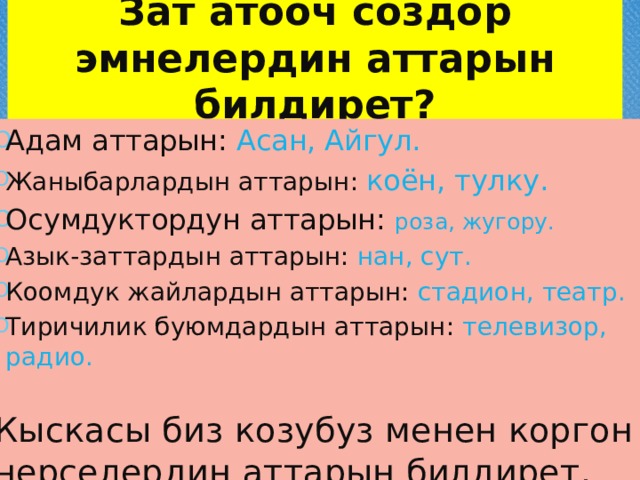 Зат атооч создор эмнелердин аттарын билдирет? Адам аттарын: Асан, Айгул. Жаныбарлардын аттарын: коён, тулку. Осумдуктордун аттарын: роза, жугору. Азык-заттардын аттарын: нан, сут. Коомдук жайлардын аттарын: стадион, театр. Тиричилик буюмдардын аттарын: телевизор, радио. Кыскасы биз козубуз менен коргон нерселердин аттарын билдирет . 