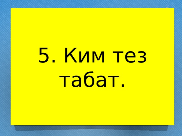 5. Ким тез табат. 