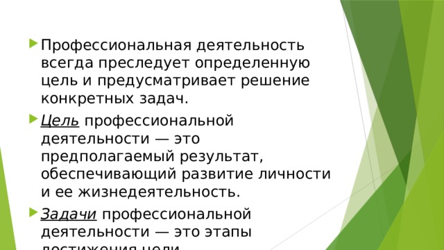 Профессиональная деятельность всегда преследует определенную цель и предусматривает решение конкретных задач. Цель  профессиональной деятельности — это предполагаемый результат, обеспечивающий развитие личности и ее жизнедеятельность. Задачи  профессиональной деятельности — это этапы достижения цели. 