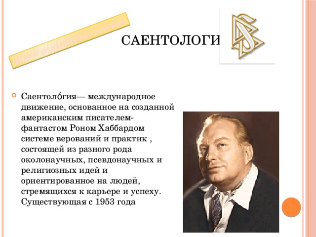 Новое религиозное течение Саентология Саентоло́гия— международное движение, основанное на созданной американским писателем-фантастом Роном Хаббардом системе верований и практик , состоящей из разного рода околонаучных, псевдонаучных и религиозных идей и ориентированное на людей, стремящихся к карьере и успеху. Существующая с 1953 года 