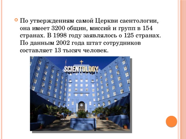 По утверждениям самой Церкви саентологии, она имеет 3200 общин, миссий и групп в 154 странах. В 1998 году заявлялось о 125 странах. По данным 2002 года штат сотрудников составляет 13 тысяч человек. 