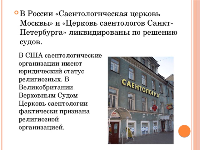 В России «Саентологическая церковь Москвы» и «Церковь саентологов Санкт-Петербурга» ликвидированы по решению судов. В США саентологические организации имеют юридический статус религиозных. В Великобритании Верховным Судом Церковь саентологии фактически признана религиозной организацией. 