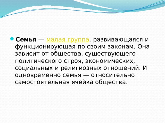 Семья  —  малая группа , развивающаяся и функционирующая по своим законам. Она зависит от общества, существующего политического строя, экономических, социальных и религиозных отношений. И одновременно семья — относительно самостоятельная ячейка общества. 