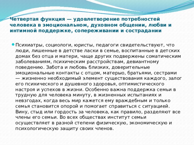 Четвертая функция — удовлетворение потребностей человека в эмоциональном, духовном общении, любви и интимной поддержке, сопереживании и сострадании   Психиатры, социологи, юристы, педагоги свидетельствуют, что люди, лишенные в детстве ласки в семье, воспитанные в детских домах без отца и матери, чаще других подвержены соматическим заболеваниям, психическим расстройствам, девиантному поведению. Забота и любовь близких, доверительные эмоциональные контакты с отцом, матерыо, братьями, сестрами — жизненно необходимый элемент существования каждого, залог его психического и душевного здоровья, оптимистического настроя и успехов в жизни. Особенно важна поддержка семьи в трудную для человека минуту, в жизненных испытаниях и невзгодах, когда весь мир кажется ему враждебным и только семья становится опорой и помогает справиться с ситуацией. Вину, стыд или гордость за человека, как правило, разделяют все члены его семьи. Во всех обществах институт семьи осуществляет в разной степени физическую, экономическую и психологическую защиту своих членов. 
