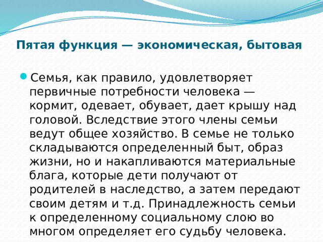 Пятая функция — экономическая, бытовая   Семья, как правило, удовлетворяет первичные потребности человека — кормит, одевает, обувает, дает крышу над головой. Вследствие этого члены семьи ведут общее хозяйство. В семье не только складываются определенный быт, образ жизни, но и накапливаются материальные блага, которые дети получают от родителей в наследство, а затем передают своим детям и т.д. Принадлежность семьи к определенному социальному слою во многом определяет его судьбу человека. 