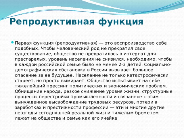 Репродуктивная функция   Первая функция (репродуктивная) — это воспроизводство себе подобных. Чтобы человеческий род не прекратил свое существование, общество не превратилось в интернат для престарелых, уровень населения не снизился, необходимо, чтобы в каждой российской семье было не менее 2-3 детей. Социально-демографическая обстановка в России вызывает большое опасение за ее будущее. Население не только катастрофически стареет, но просто вымирает. Общество испытывает на себе тяжелейший прессинг политических и экономических проблем. Обнищание народа, резкое снижение уровня жизни, структурные процессы перестройки промышленности и связанное с этим вынужденное высвобождение трудовых ресурсов, потери в заработках и престижности профессии — эти и многие другие невзгоды сегодняшней реальной жизни тяжелым бременем лежат на обществе и семье как его ячейке 