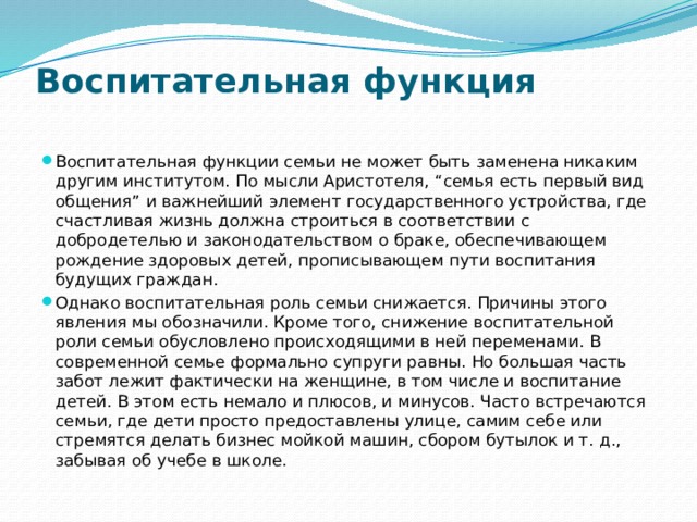 Воспитательная функция   Воспитательная функции семьи не может быть заменена никаким другим институтом. По мысли Аристотеля, “семья есть первый вид общения” и важнейший элемент государственного устройства, где счастливая жизнь должна строиться в соответствии с добродетелью и законодательством о браке, обеспечивающем рождение здоровых детей, прописывающем пути воспитания будущих граждан. Однако воспитательная роль семьи снижается. Причины этого явления мы обозначили. Кроме того, снижение воспитательной роли семьи обусловлено происходящими в ней переменами. В современной семье формально супруги равны. Но большая часть забот лежит фактически на женщине, в том числе и воспитание детей. В этом есть немало и плюсов, и минусов. Часто встречаются семьи, где дети просто предоставлены улице, самим себе или стремятся делать бизнес мойкой машин, сбором бутылок и т. д., забывая об учебе в школе. 