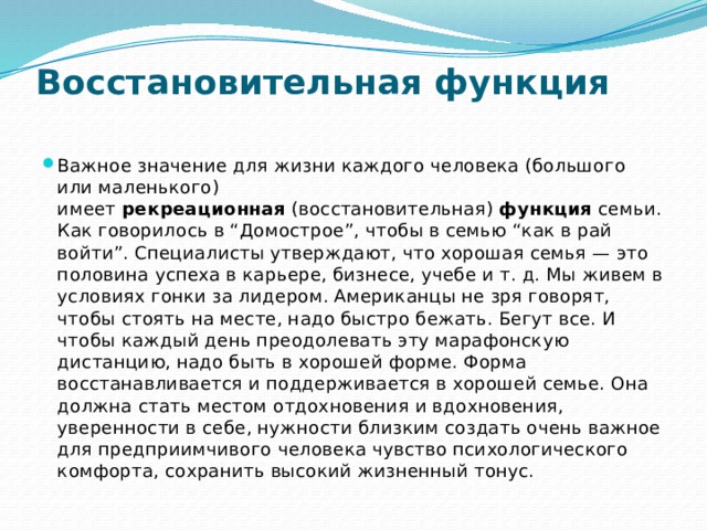 Восстановительная функция   Важное значение для жизни каждого человека (большого или маленького) имеет  рекреационная  (восстановительная)  функция  семьи. Как говорилось в “Домострое”, чтобы в семью “как в рай войти”. Специалисты утверждают, что хорошая семья — это половина успеха в карьере, бизнесе, учебе и т. д. Мы живем в условиях гонки за лидером. Американцы не зря говорят, чтобы стоять на месте, надо быстро бежать. Бегут все. И чтобы каждый день преодолевать эту марафонскую дистанцию, надо быть в хорошей форме. Форма восстанавливается и поддерживается в хорошей семье. Она должна стать местом отдохновения и вдохновения, уверенности в себе, нужности близким создать очень важное для предприимчивого человека чувство психологического комфорта, сохранить высокий жизненный тонус. 