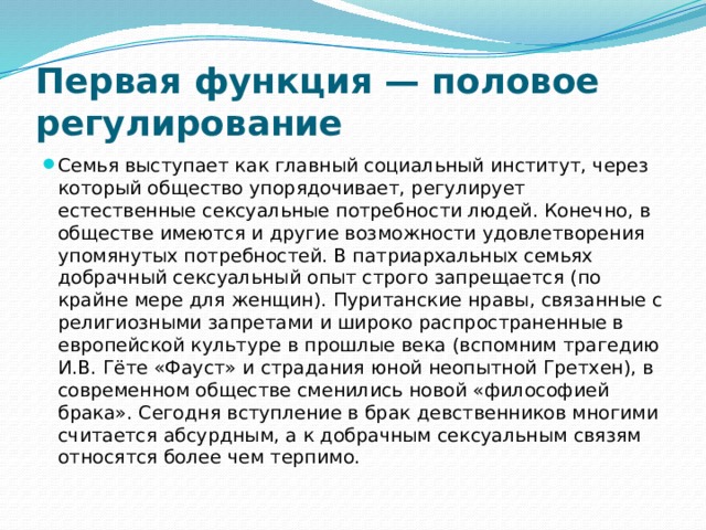 Первая функция — половое регулирование Семья выступает как главный социальный институт, через который общество упорядочивает, регулирует естественные сексуальные потребности людей. Конечно, в обществе имеются и другие возможности удовлетворения упомянутых потребностей. В патриархальных семьях добрачный сексуальный опыт строго запрещается (по крайне мере для женщин). Пуританские нравы, связанные с религиозными запретами и широко распространенные в европейской культуре в прошлые века (вспомним трагедию И.В. Гёте «Фауст» и страдания юной неопытной Гретхен), в современном обществе сменились новой «философией брака». Сегодня вступление в брак девственников многими считается абсурдным, а к добрачным сексуальным связям относятся более чем терпимо. 