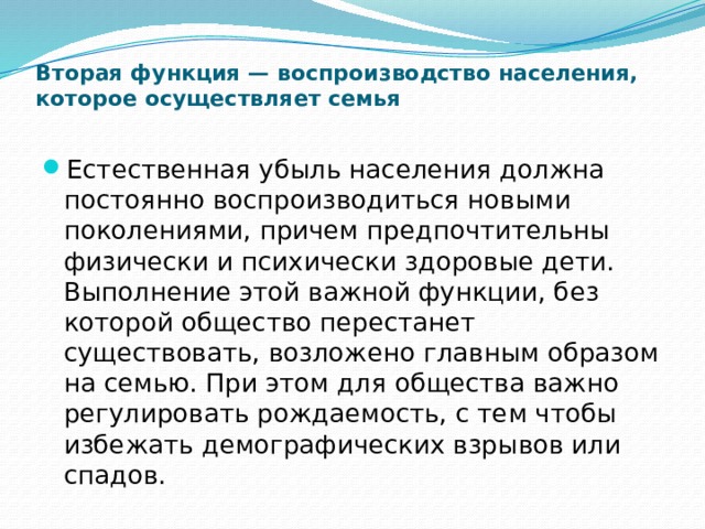 Вторая функция — воспроизводство населения, которое осуществляет семья   Естественная убыль населения должна постоянно воспроизводиться новыми поколениями, причем предпочтительны физически и психически здоровые дети. Выполнение этой важной функции, без которой общество перестанет существовать, возложено главным образом на семью. При этом для общества важно регулировать рождаемость, с тем чтобы избежать демографических взрывов или спадов. 