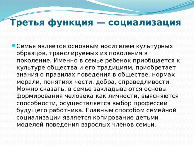 Третья функция — социализация   Семья является основным носителем культурных образцов, транслируемых из поколения в поколение. Именно в семье ребенок приобщается к культуре общества и его традициям, приобретает знания о правилах поведения в обществе, нормах морали, понятиях чести, добра, справедливости. Можно сказать, в семье закладываются основы формирования человека как личности, выясняются способности, осуществляется выбор профессии будущего работника. Главным способом семейной социализации является копирование детьми моделей поведения взрослых членов семьи. 