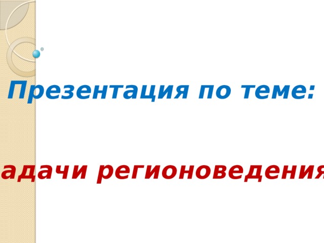 Презентация по теме: «Задачи регионоведения» 