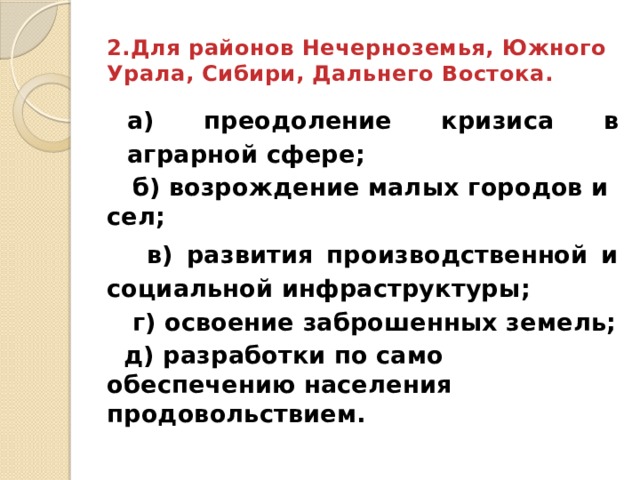 2.Для районов Нечерноземья, Южного Урала, Сибири, Дальнего Востока. а) преодоление кризиса в аграрной сфере;  б) возрождение малых городов и сел;  в) развития производственной и социальной инфраструктуры;  г) освоение заброшенных земель;  д) разработки по само обеспечению населения продовольствием. 
