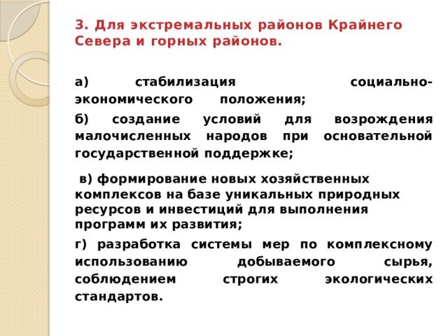 3. Для экстремальных районов Крайнего Севера и горных районов.   а) стабилизация социально-экономического положения; б) создание условий для возрождения малочисленных народов при основательной государственной поддержке;  в) формирование новых хозяйственных комплексов на базе уникальных природных ресурсов и инвестиций для выполнения программ их развития; г) разработка системы мер по комплексному использованию добываемого сырья, соблюдением строгих экологических стандартов. 